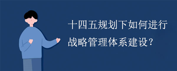 十四五規(guī)劃下如何進(jìn)行戰(zhàn)略管理體系建設(shè)？
